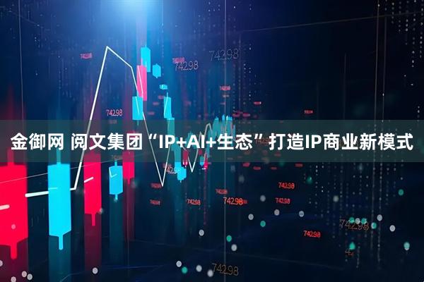 金御网 阅文集团“IP+AI+生态”打造IP商业新模式