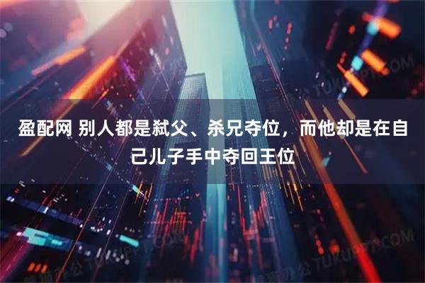 盈配网 别人都是弑父、杀兄夺位，而他却是在自己儿子手中夺回王位
