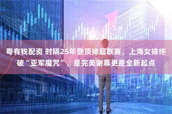 粤有钱配资 时隔25年登顶排超联赛，上海女排终破“亚军魔咒”，是完美谢幕更是全新起点