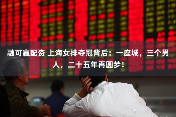 融可赢配资 上海女排夺冠背后：一座城，三个男人，二十五年再圆梦！