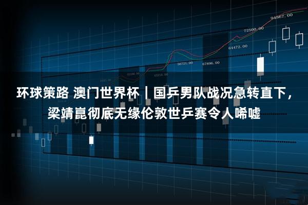 环球策路 澳门世界杯｜国乒男队战况急转直下，梁靖崑彻底无缘伦敦世乒赛令人唏嘘