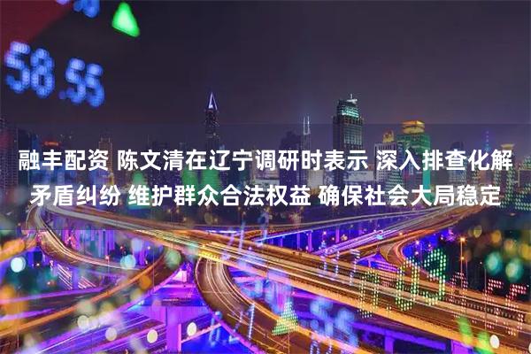 融丰配资 陈文清在辽宁调研时表示 深入排查化解矛盾纠纷 维护群众合法权益 确保社会大局稳定