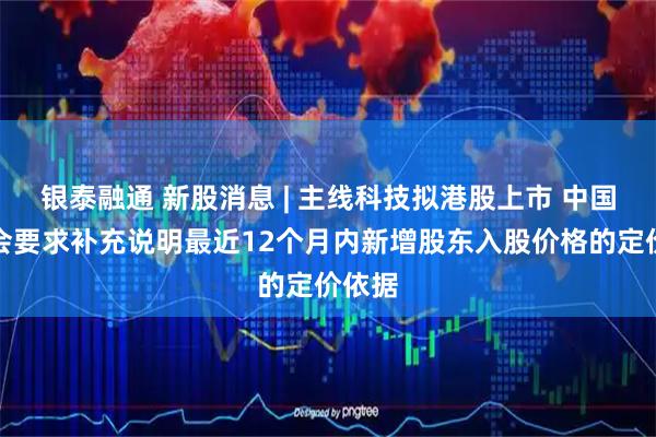 银泰融通 新股消息 | 主线科技拟港股上市 中国证监会要求补充说明最近12个月内新增股东入股价格的定价依据