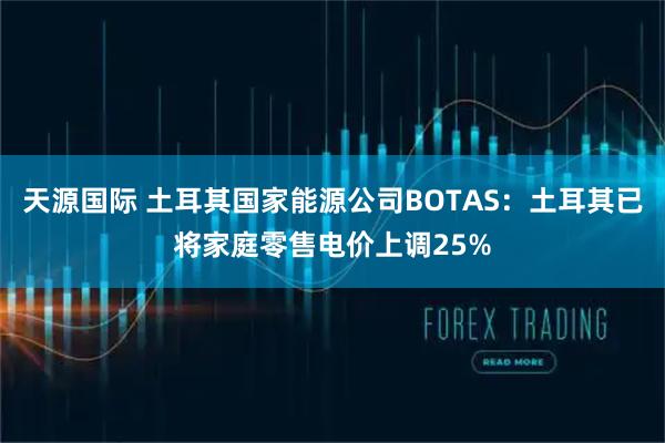 天源国际 土耳其国家能源公司BOTAS：土耳其已将家庭零售电价上调25%