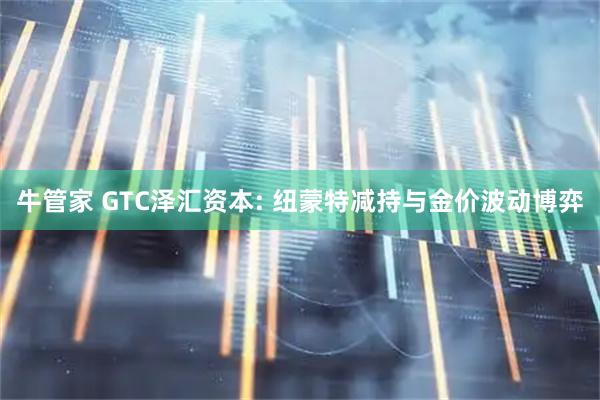 牛管家 GTC泽汇资本: 纽蒙特减持与金价波动博弈