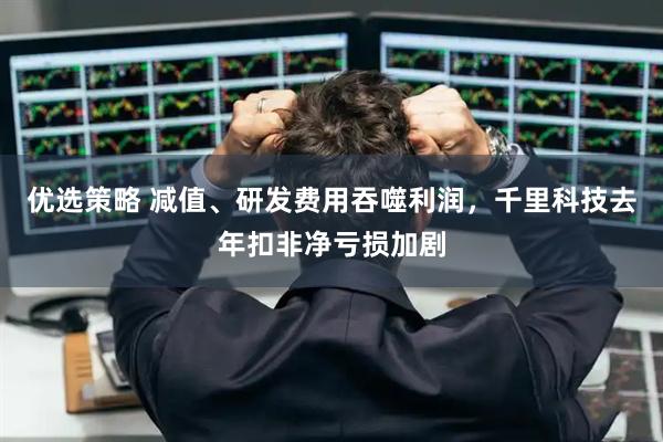 优选策略 减值、研发费用吞噬利润，千里科技去年扣非净亏损加剧