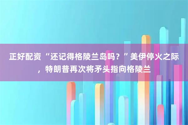 正好配资 “还记得格陵兰岛吗？”美伊停火之际，特朗普再次将矛头指向格陵兰
