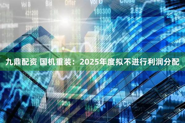 九鼎配资 国机重装：2025年度拟不进行利润分配