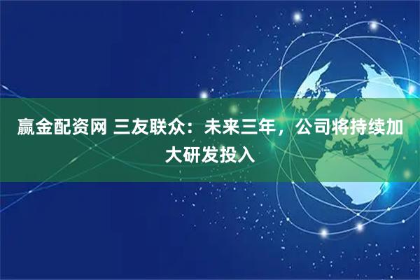 赢金配资网 三友联众：未来三年，公司将持续加大研发投入