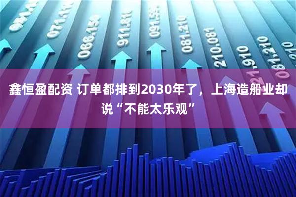 鑫恒盈配资 订单都排到2030年了，上海造船业却说“不能太乐观”