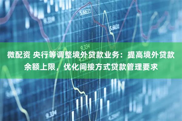 微配资 央行等调整境外贷款业务:提高境外贷款余额上限,优化间接方式贷款管理要求